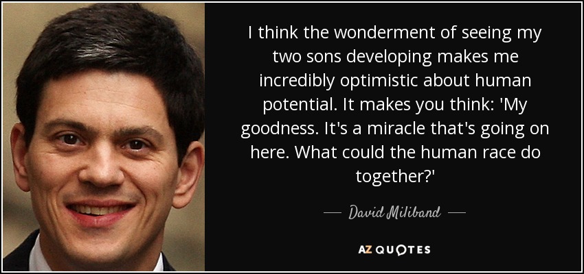 I think the wonderment of seeing my two sons developing makes me incredibly optimistic about human potential. It makes you think: 'My goodness. It's a miracle that's going on here. What could the human race do together?' - David Miliband