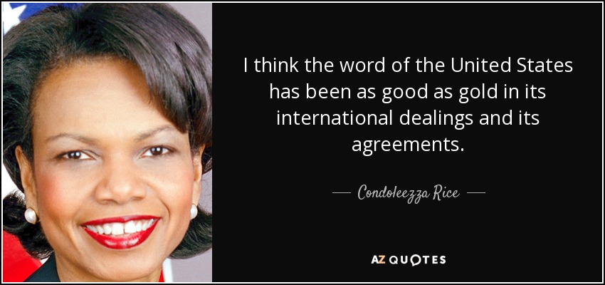 I think the word of the United States has been as good as gold in its international dealings and its agreements. - Condoleezza Rice