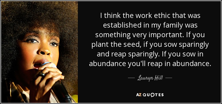 I think the work ethic that was established in my family was something very important. If you plant the seed, if you sow sparingly and reap sparingly. If you sow in abundance you'll reap in abundance. - Lauryn Hill