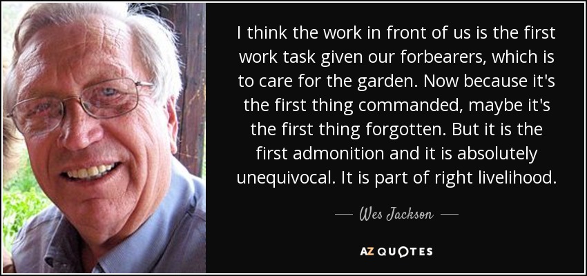 I think the work in front of us is the first work task given our forbearers, which is to care for the garden. Now because it's the first thing commanded, maybe it's the first thing forgotten. But it is the first admonition and it is absolutely unequivocal. It is part of right livelihood. - Wes Jackson