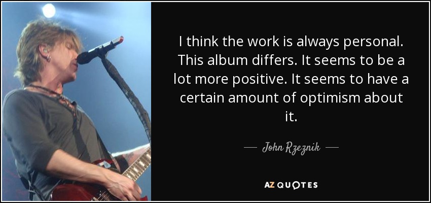I think the work is always personal. This album differs. It seems to be a lot more positive. It seems to have a certain amount of optimism about it. - John Rzeznik
