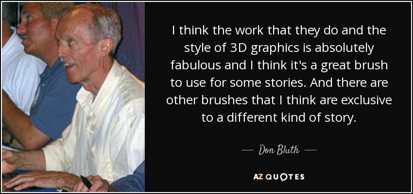 I think the work that they do and the style of 3D graphics is absolutely fabulous and I think it's a great brush to use for some stories. And there are other brushes that I think are exclusive to a different kind of story. - Don Bluth