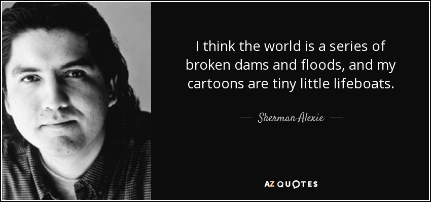I think the world is a series of broken dams and floods, and my cartoons are tiny little lifeboats. - Sherman Alexie