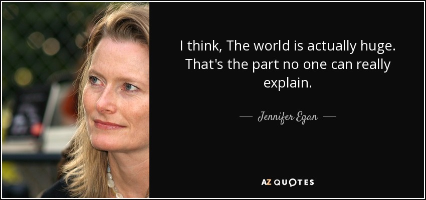I think, The world is actually huge. That's the part no one can really explain. - Jennifer Egan
