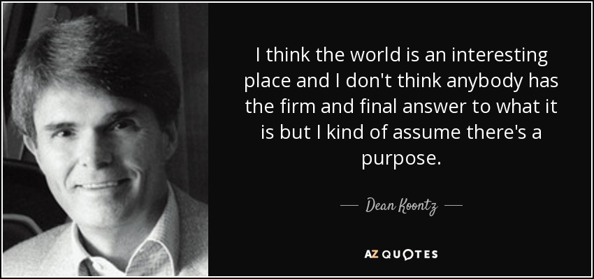 I think the world is an interesting place and I don't think anybody has the firm and final answer to what it is but I kind of assume there's a purpose. - Dean Koontz