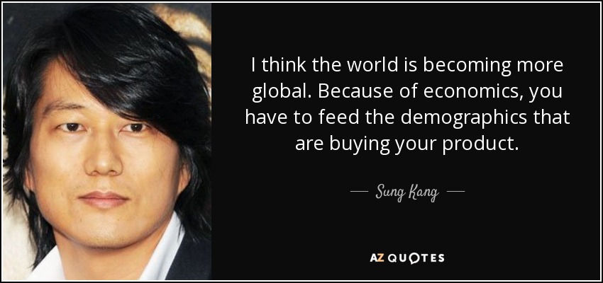I think the world is becoming more global. Because of economics, you have to feed the demographics that are buying your product. - Sung Kang