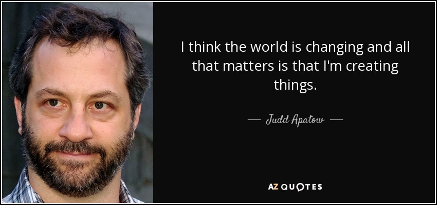 I think the world is changing and all that matters is that I'm creating things. - Judd Apatow