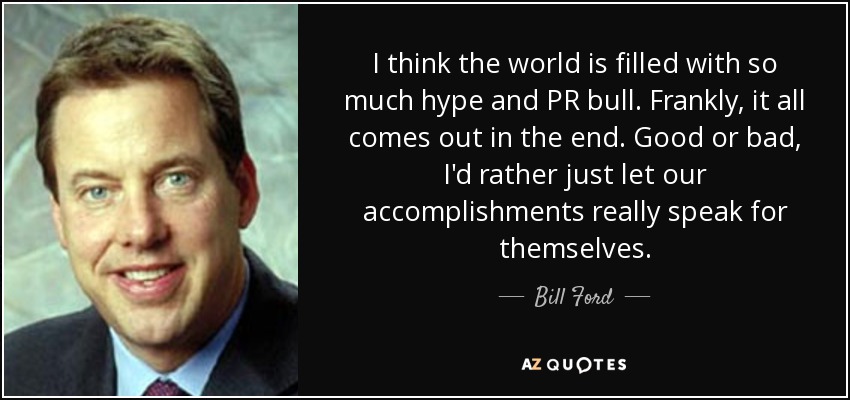 I think the world is filled with so much hype and PR bull. Frankly, it all comes out in the end. Good or bad, I'd rather just let our accomplishments really speak for themselves. - Bill Ford