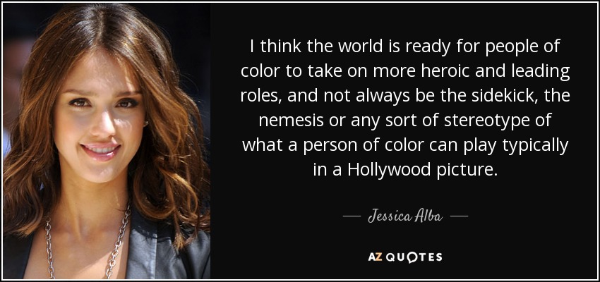 I think the world is ready for people of color to take on more heroic and leading roles, and not always be the sidekick, the nemesis or any sort of stereotype of what a person of color can play typically in a Hollywood picture. - Jessica Alba