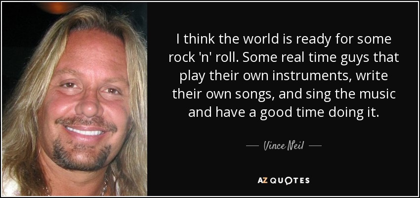 I think the world is ready for some rock 'n' roll. Some real time guys that play their own instruments, write their own songs, and sing the music and have a good time doing it. - Vince Neil
