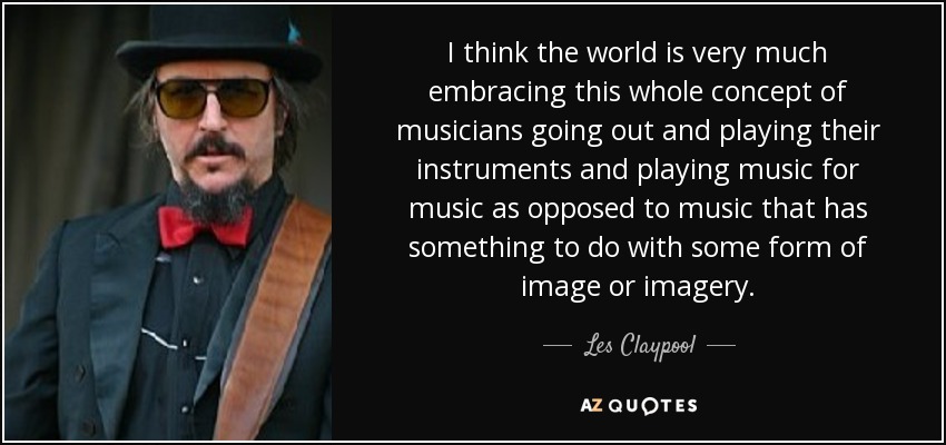I think the world is very much embracing this whole concept of musicians going out and playing their instruments and playing music for music as opposed to music that has something to do with some form of image or imagery. - Les Claypool