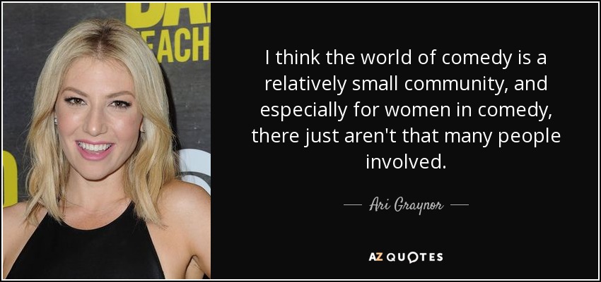 I think the world of comedy is a relatively small community, and especially for women in comedy, there just aren't that many people involved. - Ari Graynor