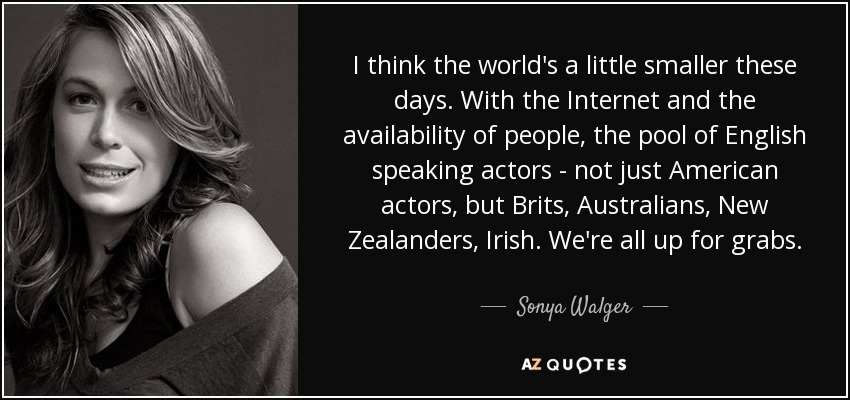I think the world's a little smaller these days. With the Internet and the availability of people, the pool of English speaking actors - not just American actors, but Brits, Australians, New Zealanders, Irish. We're all up for grabs. - Sonya Walger