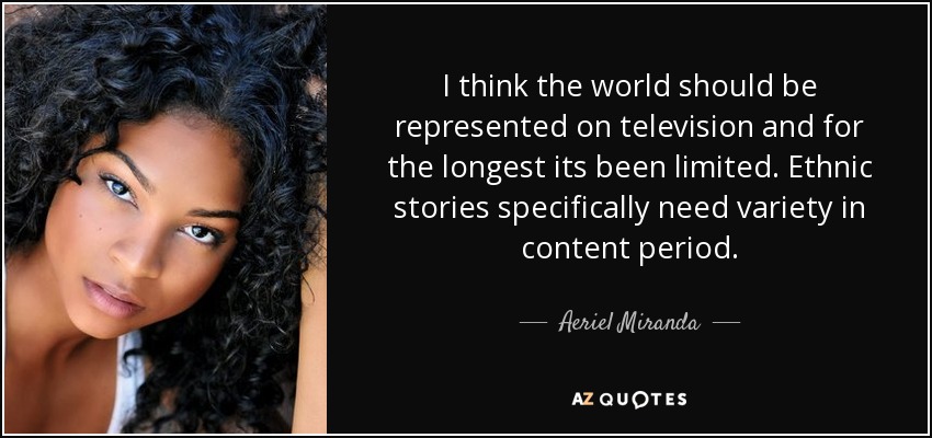 I think the world should be represented on television and for the longest its been limited. Ethnic stories specifically need variety in content period. - Aeriel Miranda