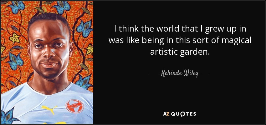 I think the world that I grew up in was like being in this sort of magical artistic garden. - Kehinde Wiley