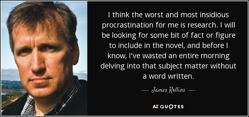 I think the worst and most insidious procrastination for me is research. I will be looking for some bit of fact or figure to include in the novel, and before I know, I've wasted an entire morning delving into that subject matter without a word written. - James Rollins