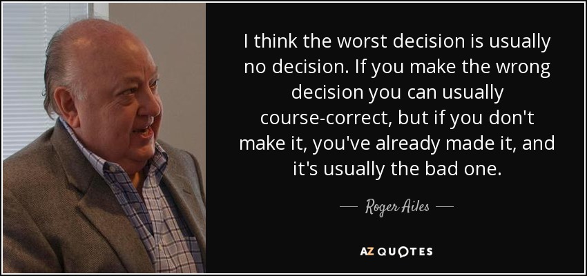 I think the worst decision is usually no decision. If you make the wrong decision you can usually course-correct, but if you don't make it, you've already made it, and it's usually the bad one. - Roger Ailes