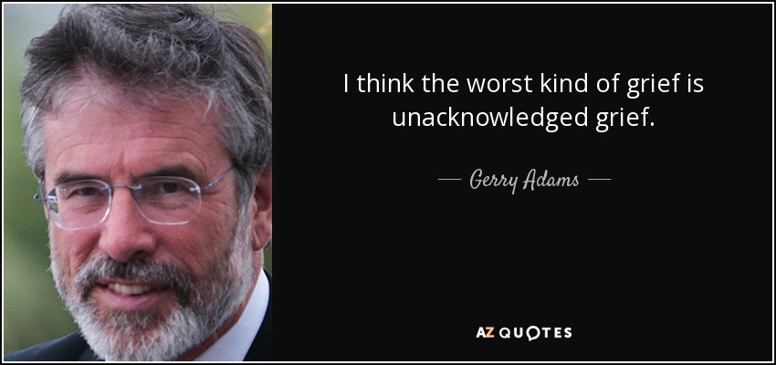 I think the worst kind of grief is unacknowledged grief. - Gerry Adams