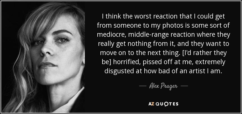 I think the worst reaction that I could get from someone to my photos is some sort of mediocre, middle-range reaction where they really get nothing from it, and they want to move on to the next thing. [I'd rather they be] horrified, pissed off at me, extremely disgusted at how bad of an artist I am. - Alex Prager