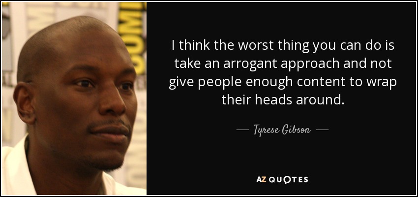 I think the worst thing you can do is take an arrogant approach and not give people enough content to wrap their heads around. - Tyrese Gibson