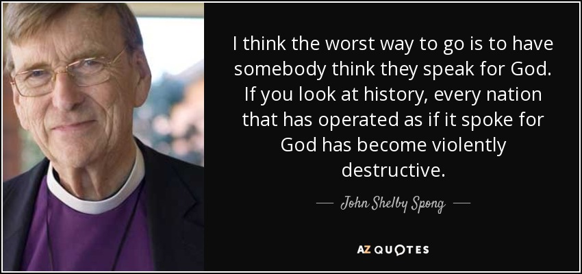 I think the worst way to go is to have somebody think they speak for God. If you look at history, every nation that has operated as if it spoke for God has become violently destructive. - John Shelby Spong