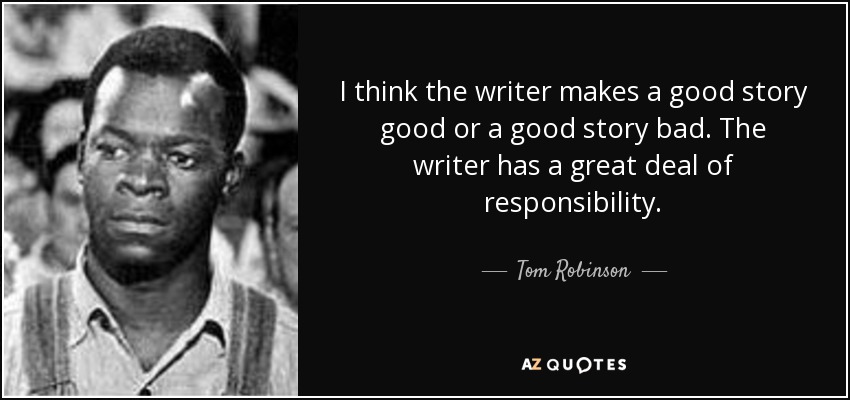 I think the writer makes a good story good or a good story bad. The writer has a great deal of responsibility. - Tom Robinson