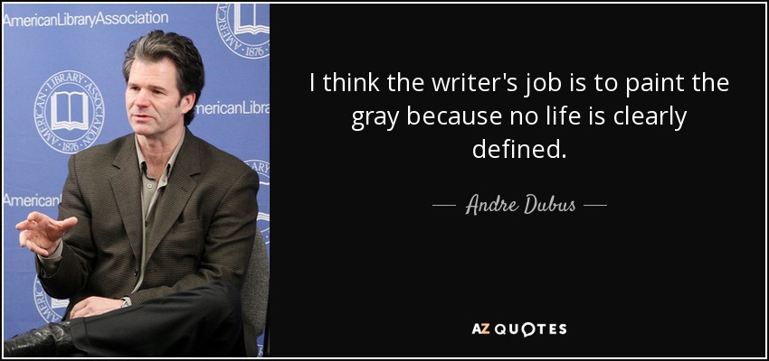 I think the writer's job is to paint the gray because no life is clearly defined. - Andre Dubus