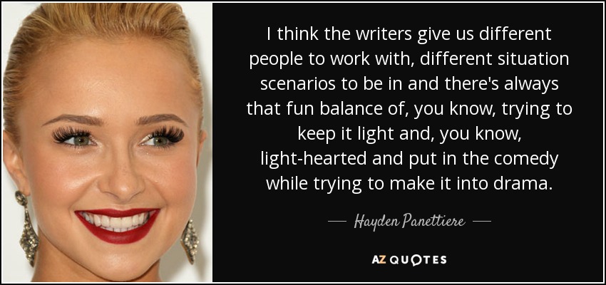 I think the writers give us different people to work with, different situation scenarios to be in and there's always that fun balance of, you know, trying to keep it light and, you know, light-hearted and put in the comedy while trying to make it into drama. - Hayden Panettiere