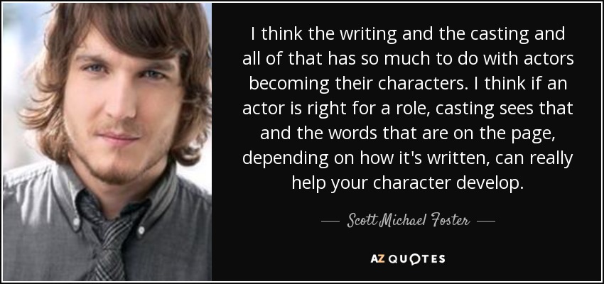 I think the writing and the casting and all of that has so much to do with actors becoming their characters. I think if an actor is right for a role, casting sees that and the words that are on the page, depending on how it's written, can really help your character develop. - Scott Michael Foster