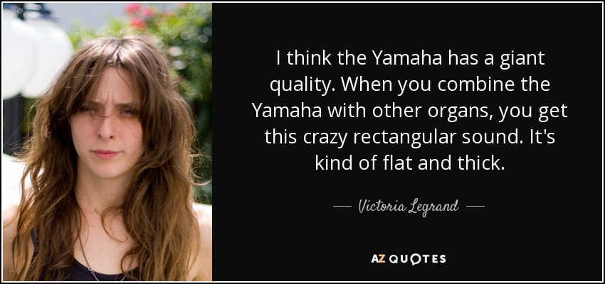 I think the Yamaha has a giant quality. When you combine the Yamaha with other organs, you get this crazy rectangular sound. It's kind of flat and thick. - Victoria Legrand