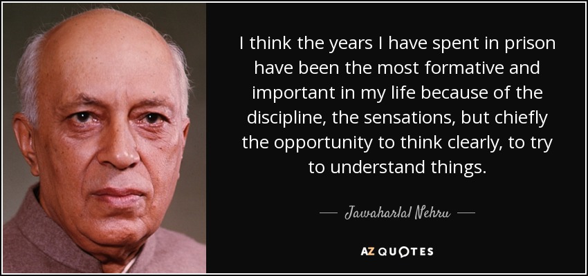 I think the years I have spent in prison have been the most formative and important in my life because of the discipline, the sensations, but chiefly the opportunity to think clearly, to try to understand things. - Jawaharlal Nehru