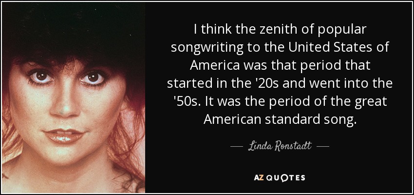 I think the zenith of popular songwriting to the United States of America was that period that started in the '20s and went into the '50s. It was the period of the great American standard song. - Linda Ronstadt