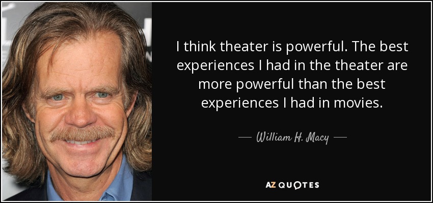 I think theater is powerful. The best experiences I had in the theater are more powerful than the best experiences I had in movies. - William H. Macy