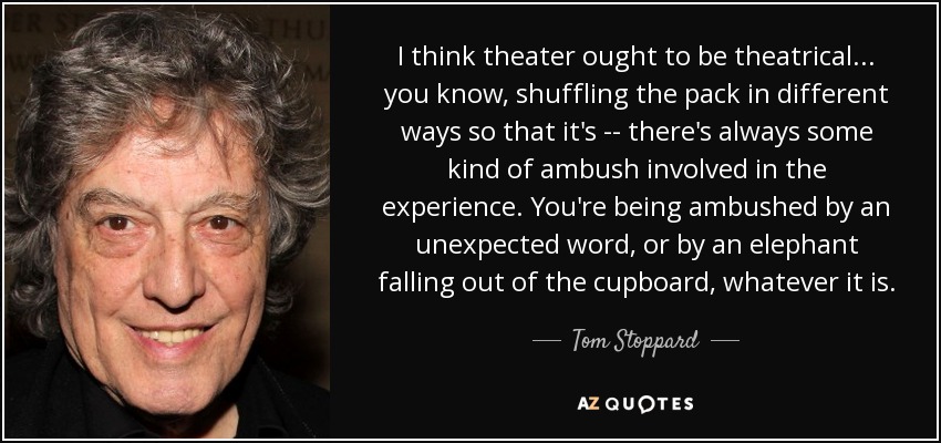 I think theater ought to be theatrical ... you know, shuffling the pack in different ways so that it's -- there's always some kind of ambush involved in the experience. You're being ambushed by an unexpected word, or by an elephant falling out of the cupboard, whatever it is. - Tom Stoppard