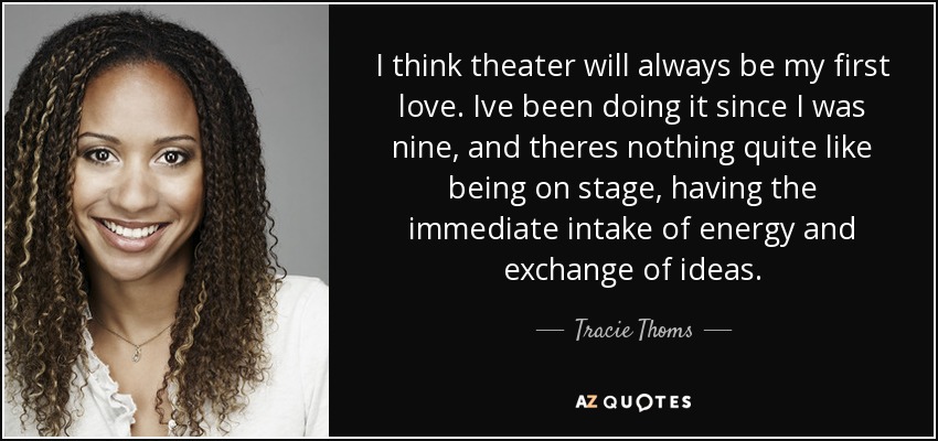 I think theater will always be my first love. Ive been doing it since I was nine, and theres nothing quite like being on stage, having the immediate intake of energy and exchange of ideas. - Tracie Thoms