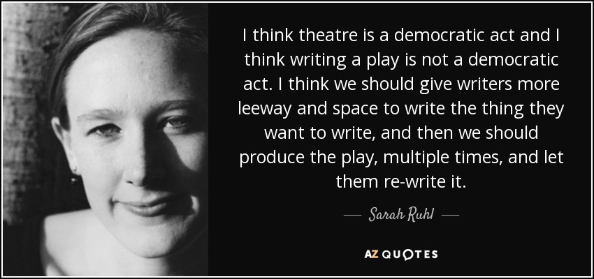 I think theatre is a democratic act and I think writing a play is not a democratic act. I think we should give writers more leeway and space to write the thing they want to write, and then we should produce the play, multiple times, and let them re-write it. - Sarah Ruhl