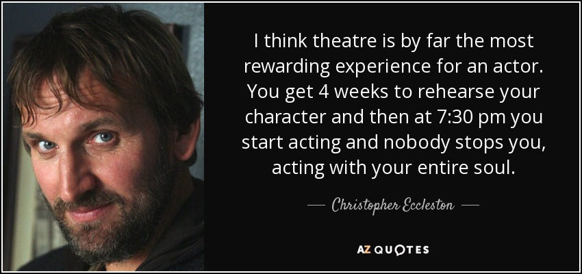 I think theatre is by far the most rewarding experience for an actor. You get 4 weeks to rehearse your character and then at 7:30 pm you start acting and nobody stops you, acting with your entire soul. - Christopher Eccleston
