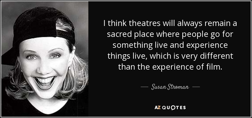 I think theatres will always remain a sacred place where people go for something live and experience things live, which is very different than the experience of film. - Susan Stroman
