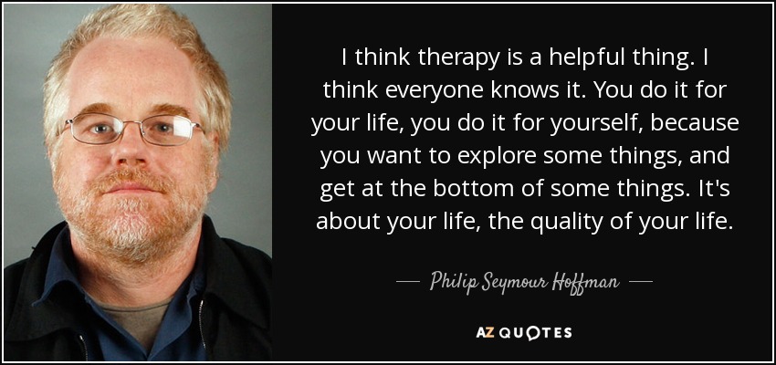 I think therapy is a helpful thing. I think everyone knows it. You do it for your life, you do it for yourself, because you want to explore some things, and get at the bottom of some things. It's about your life, the quality of your life. - Philip Seymour Hoffman