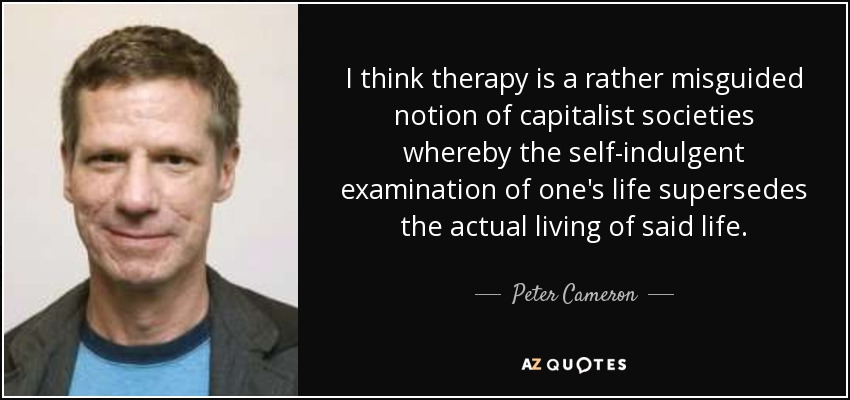 I think therapy is a rather misguided notion of capitalist societies whereby the self-indulgent examination of one's life supersedes the actual living of said life. - Peter Cameron