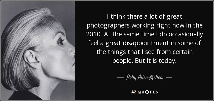 I think there a lot of great photographers working right now in the 2010. At the same time I do occasionally feel a great disappointment in some of the things that I see from certain people. But it is today. - Polly Allen Mellen