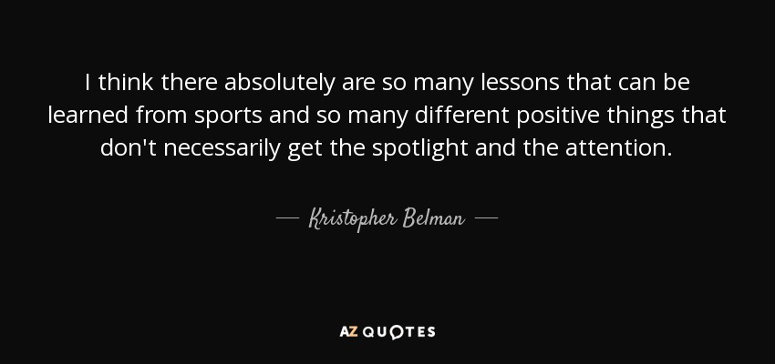 I think there absolutely are so many lessons that can be learned from sports and so many different positive things that don't necessarily get the spotlight and the attention. - Kristopher Belman