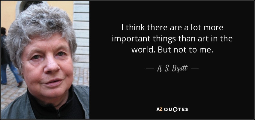 I think there are a lot more important things than art in the world. But not to me. - A. S. Byatt