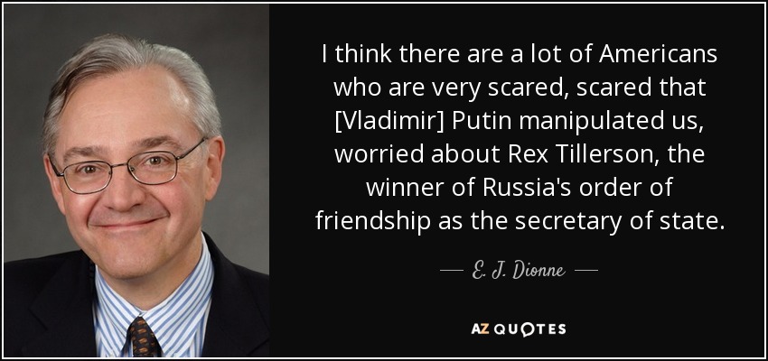I think there are a lot of Americans who are very scared, scared that [Vladimir] Putin manipulated us, worried about Rex Tillerson, the winner of Russia's order of friendship as the secretary of state. - E. J. Dionne