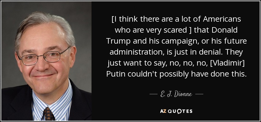 [I think there are a lot of Americans who are very scared ] that Donald Trump and his campaign, or his future administration, is just in denial. They just want to say, no, no, no, [Vladimir] Putin couldn't possibly have done this. - E. J. Dionne