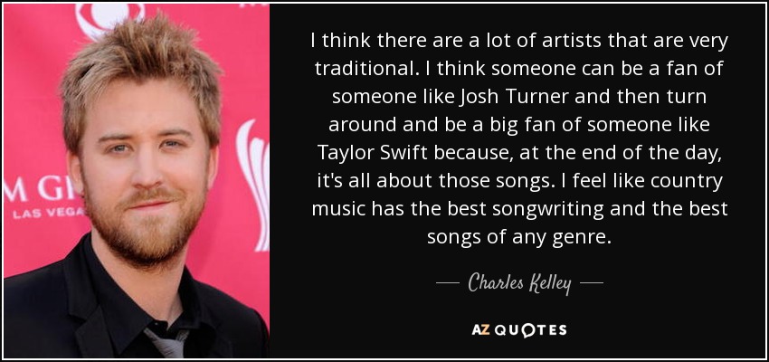 I think there are a lot of artists that are very traditional. I think someone can be a fan of someone like Josh Turner and then turn around and be a big fan of someone like Taylor Swift because, at the end of the day, it's all about those songs. I feel like country music has the best songwriting and the best songs of any genre. - Charles Kelley