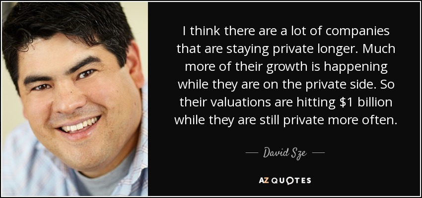 I think there are a lot of companies that are staying private longer. Much more of their growth is happening while they are on the private side. So their valuations are hitting $1 billion while they are still private more often. - David Sze