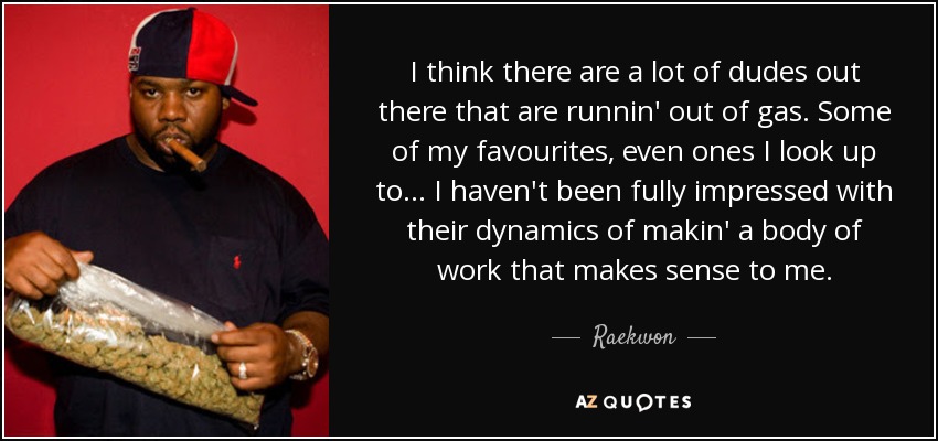 I think there are a lot of dudes out there that are runnin' out of gas. Some of my favourites, even ones I look up to... I haven't been fully impressed with their dynamics of makin' a body of work that makes sense to me. - Raekwon