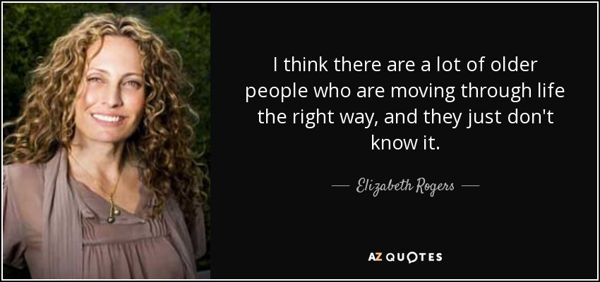 I think there are a lot of older people who are moving through life the right way, and they just don't know it. - Elizabeth Rogers