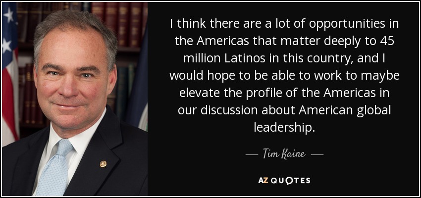 I think there are a lot of opportunities in the Americas that matter deeply to 45 million Latinos in this country, and I would hope to be able to work to maybe elevate the profile of the Americas in our discussion about American global leadership. - Tim Kaine